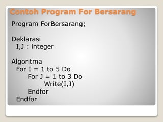 Contoh Program For Bersarang 
Program ForBersarang; 
Deklarasi 
I,J : integer 
Algoritma 
For I = 1 to 5 Do 
For J = 1 to 3 Do 
Write(I,J) 
Endfor 
Endfor 
 
