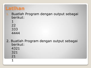 Latihan 
1. Buatlah Program dengan output sebagai 
berikut: 
1 
22 
333 
4444 
2. Buatlah Program dengan output sebagai 
berikut: 
4321 
321 
21 
1 
 
