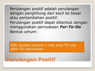  Perulangan positif adalah perulangan 
dengan penghitung dari kecil ke besar 
atau pertambahan positif. 
 Perulangan positif dapat dibentuk dengan 
menggunakan pernyataan For-To-Do 
 Bentuk umum: 
FOR variabel-kontrol = nilai awal TO nilai 
akhir DO pernyataan 
Perulangan Positif 
 