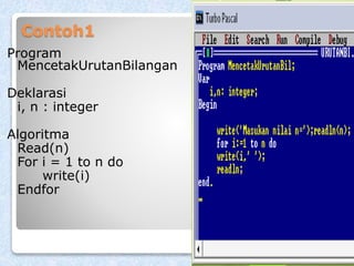 Contoh1 
Program 
MencetakUrutanBilangan 
Deklarasi 
i, n : integer 
Algoritma 
Read(n) 
For i = 1 to n do 
write(i) 
Endfor 
 