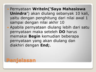  Pernyataan Writeln(‘Saya Mahasiswa 
Unindra’) akan diulang sebanyak 10 kali, 
yaitu dengan penghitung dari nilai awal 1 
sampai dengan nilai akhir 10 
 Apabila pernyataan diulang lebih dari satu 
pernyataan maka seteleh DO harus 
memakai Begin kemudian beberapa 
pernyataan yang akan diulang dan 
diakhiri dengan End;. 
Penjelasan 
 