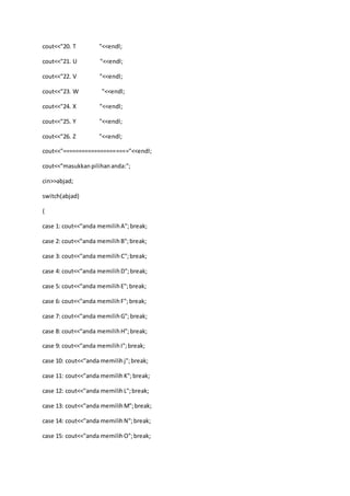 cout<<"20. T "<<endl;
cout<<"21. U "<<endl;
cout<<"22. V "<<endl;
cout<<"23. W "<<endl;
cout<<"24. X "<<endl;
cout<<"25. Y "<<endl;
cout<<"26. Z "<<endl;
cout<<"====================="<<endl;
cout<<"masukkanpilihananda:";
cin>>abjad;
switch(abjad)
{
case 1: cout<<"anda memilihA";break;
case 2: cout<<"anda memilihB";break;
case 3: cout<<"anda memilih C";break;
case 4: cout<<"anda memilihD";break;
case 5: cout<<"anda memilihE";break;
case 6: cout<<"anda memilihF";break;
case 7: cout<<"anda memilihG";break;
case 8: cout<<"anda memilihH";break;
case 9: cout<<"anda memilihI";break;
case 10: cout<<"anda memilihj";break;
case 11: cout<<"anda memilihK";break;
case 12: cout<<"anda memilihL";break;
case 13: cout<<"anda memilihM";break;
case 14: cout<<"anda memilihN";break;
case 15: cout<<"anda memilihO";break;
 