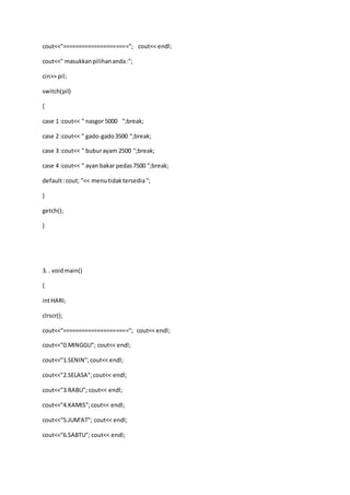 cout<<"====================="; cout<< endl;
cout<<" masukkanpilihananda:";
cin>> pil;
switch(pil)
{
case 1 :cout<< " nasgor 5000 ";break;
case 2 :cout<< " gado-gado3500 ";break;
case 3 :cout<< " buburayam 2500 ";break;
case 4 :cout<< " ayan bakar pedas7500 ";break;
default:cout; "<< menutidaktersedia";
}
getch();
}
3. . voidmain()
{
intHARI;
clrscr();
cout<<"====================="; cout<< endl;
cout<<"0.MINGGU"; cout<< endl;
cout<<"1.SENIN";cout<< endl;
cout<<"2.SELASA";cout<< endl;
cout<<"3.RABU"; cout<< endl;
cout<<"4.KAMIS";cout<< endl;
cout<<"5.JUM'AT"; cout<< endl;
cout<<"6.SABTU"; cout<< endl;
 