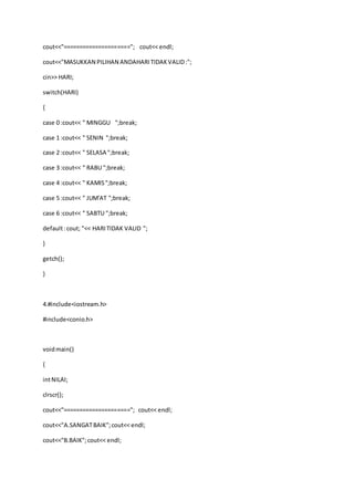 cout<<"====================="; cout<< endl;
cout<<"MASUKKAN PILIHAN ANDAHARITIDAKVALID:";
cin>> HARI;
switch(HARI)
{
case 0 :cout<< " MINGGU ";break;
case 1 :cout<< " SENIN ";break;
case 2 :cout<< " SELASA ";break;
case 3 :cout<< " RABU ";break;
case 4 :cout<< " KAMIS";break;
case 5 :cout<< " JUM'AT ";break;
case 6 :cout<< " SABTU ";break;
default:cout; "<< HARITIDAK VALID ";
}
getch();
}
4.#include<iostream.h>
#include<conio.h>
voidmain()
{
intNILAI;
clrscr();
cout<<"====================="; cout<< endl;
cout<<"A.SANGATBAIK";cout<< endl;
cout<<"B.BAIK";cout<< endl;
 