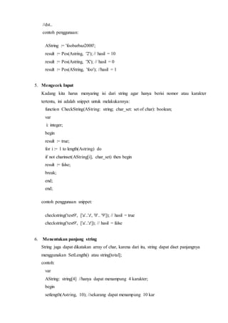 //dst..
contoh penggunaan:
AString := 'foobarbaz2000';
result := Pos(Astring, '2'); // hasil = 10
result := Pos(Astring, 'X'); // hasil = 0
result := Pos(AString, 'foo'); //hasil = 1
5. Mengecek Input
Kadang kita harus menyaring isi dari string agar hanya berisi nomor atau karakter
tertentu, ini adalah snippet untuk melakukannya:
function CheckString(AString: string; char_set: set of char): boolean;
var
i: integer;
begin
result := true;
for i := 1 to length(Astring) do
if not charinset(AString[i], char_set) then begin
result := false;
break;
end;
end;
contoh penggunaan snippet:
checkstring('test9', ['a'..'z', '0'.. '9']); // hasil = true
checkstring('test9', ['a'..'z']); // hasil = false
6. Menentukan panjang string
String juga dapat dikatakan array of char, karena dari itu, string dapat diset panjangnya
menggunakan SetLength() atau string[total];
contoh:
var
AString: string[4] //hanya dapat menampung 4 karakter;
begin
setlength(Astring, 10); //sekarang dapat menampung 10 kar
 