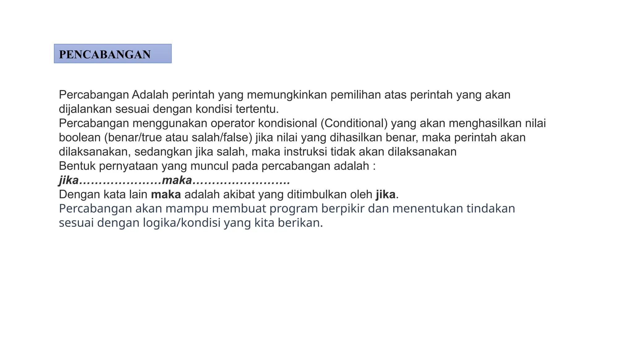 Percabangan Adalah perintah yang memungkinkan pemilihan atas perintah yang akan
dijalankan sesuai dengan kondisi tertentu.
Percabangan menggunakan operator kondisional (Conditional) yang akan menghasilkan nilai
boolean (benar/true atau salah/false) jika nilai yang dihasilkan benar, maka perintah akan
dilaksanakan, sedangkan jika salah, maka instruksi tidak akan dilaksanakan
Bentuk pernyataan yang muncul pada percabangan adalah :
jika…………………maka…………………….
Dengan kata lain maka adalah akibat yang ditimbulkan oleh jika.
Percabangan akan mampu membuat program berpikir dan menentukan tindakan
sesuai dengan logika/kondisi yang kita berikan.
PENCABANGAN
 