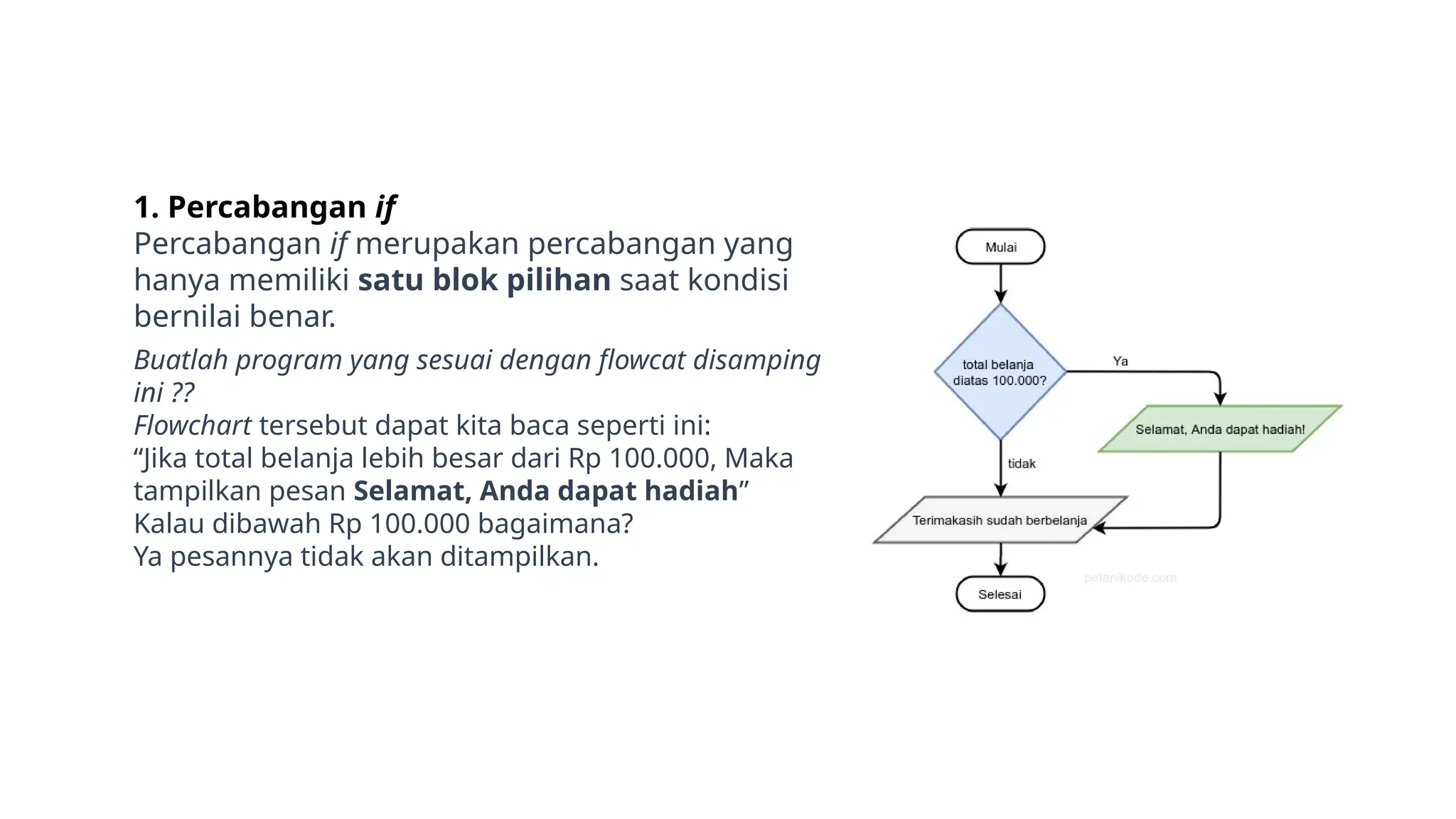 1. Percabangan if
Percabangan if merupakan percabangan yang
hanya memiliki satu blok pilihan saat kondisi
bernilai benar.
Buatlah program yang sesuai dengan flowcat disamping
ini ??
Flowchart tersebut dapat kita baca seperti ini:
“Jika total belanja lebih besar dari Rp 100.000, Maka
tampilkan pesan Selamat, Anda dapat hadiah”
Kalau dibawah Rp 100.000 bagaimana?
Ya pesannya tidak akan ditampilkan.
 