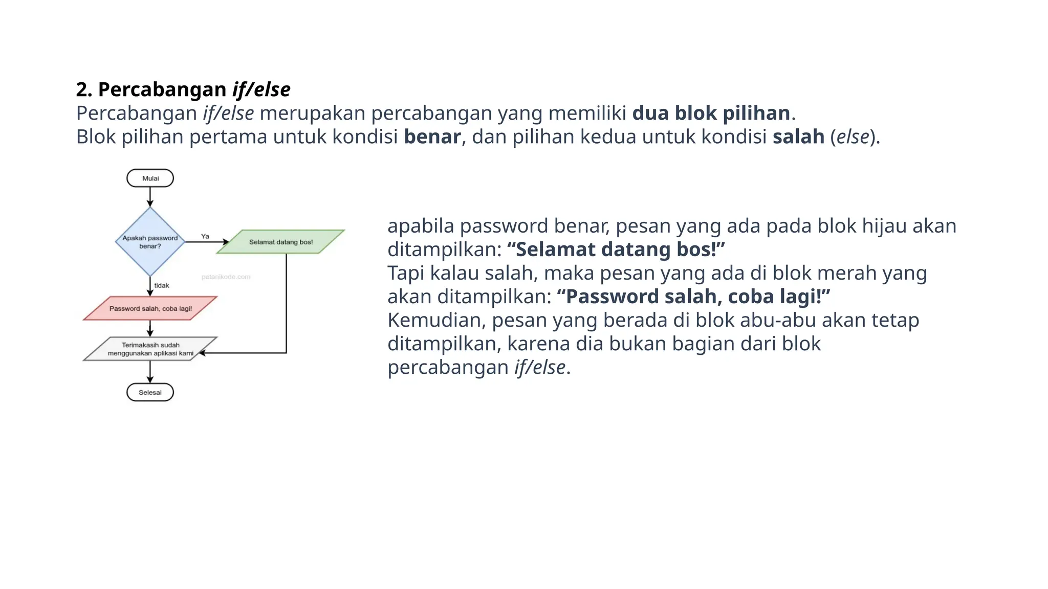 2. Percabangan if/else
Percabangan if/else merupakan percabangan yang memiliki dua blok pilihan.
Blok pilihan pertama untuk kondisi benar, dan pilihan kedua untuk kondisi salah (else).
apabila password benar, pesan yang ada pada blok hijau akan
ditampilkan: “Selamat datang bos!”
Tapi kalau salah, maka pesan yang ada di blok merah yang
akan ditampilkan: “Password salah, coba lagi!”
Kemudian, pesan yang berada di blok abu-abu akan tetap
ditampilkan, karena dia bukan bagian dari blok
percabangan if/else.
 