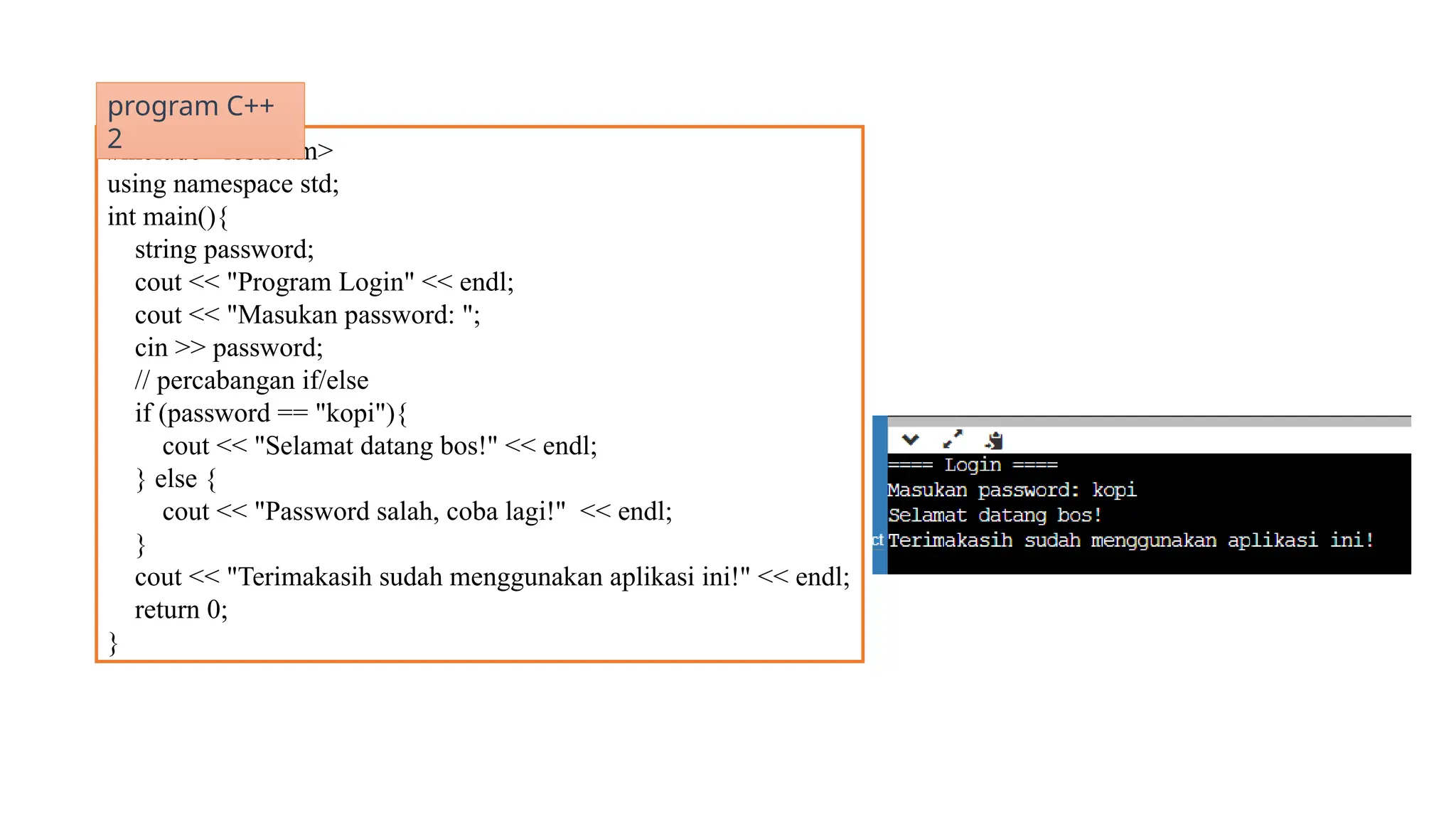 #include <iostream>
using namespace std;
int main(){
string password;
cout << "Program Login" << endl;
cout << "Masukan password: ";
cin >> password;
// percabangan if/else
if (password == "kopi"){
cout << "Selamat datang bos!" << endl;
} else {
cout << "Password salah, coba lagi!" << endl;
}
cout << "Terimakasih sudah menggunakan aplikasi ini!" << endl;
return 0;
}
program C++
2
 