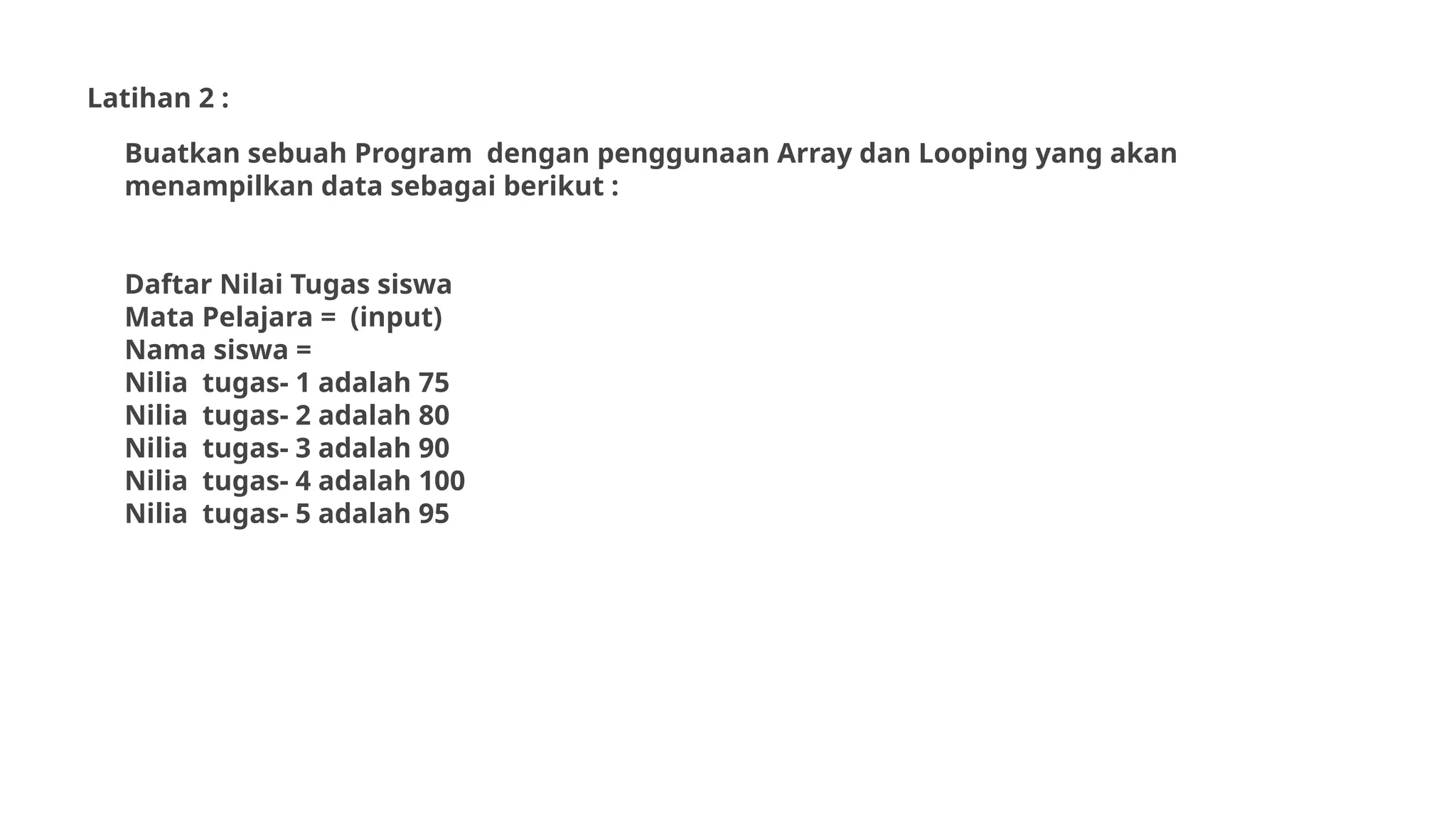 Latihan 2 :
Buatkan sebuah Program dengan penggunaan Array dan Looping yang akan
menampilkan data sebagai berikut :
Daftar Nilai Tugas siswa
Mata Pelajara = (input)
Nama siswa =
Nilia tugas- 1 adalah 75
Nilia tugas- 2 adalah 80
Nilia tugas- 3 adalah 90
Nilia tugas- 4 adalah 100
Nilia tugas- 5 adalah 95
 