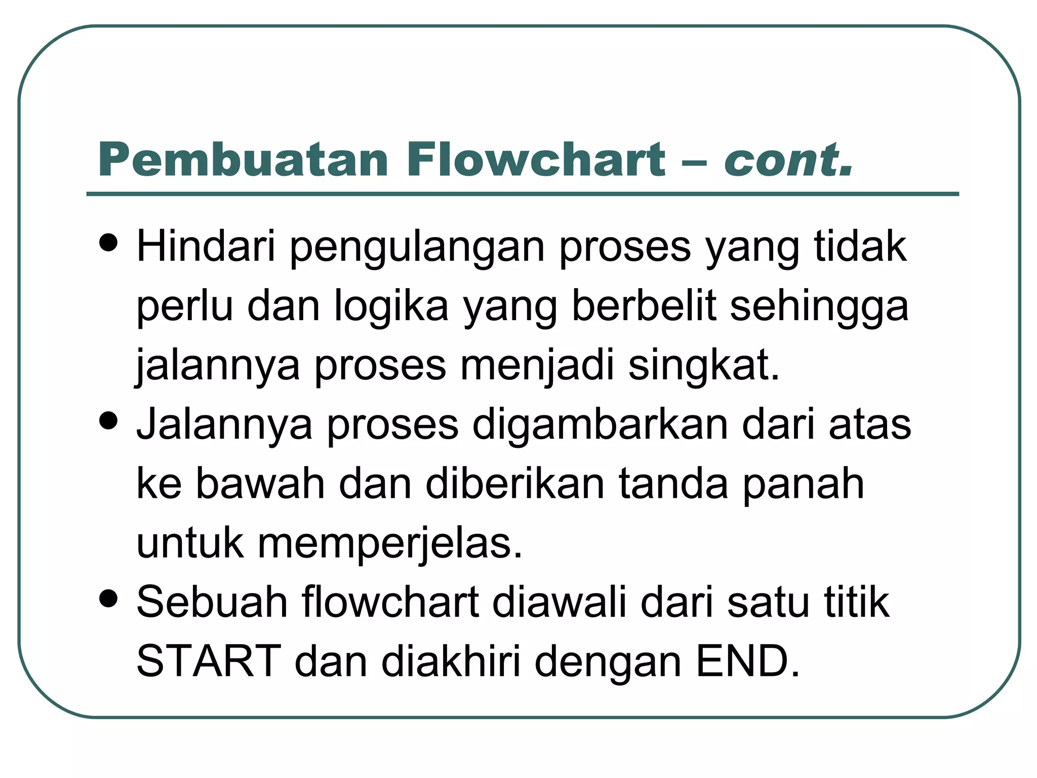 Pembuatan Flowchart –  cont. Hindari pengulangan proses yang tidak perlu dan logika yang berbelit sehingga jalannya proses menjadi singkat. Jalannya proses digambarkan dari atas ke bawah dan diberikan tanda panah untuk memperjelas. Sebuah flowchart diawali dari satu titik START dan diakhiri dengan END. 