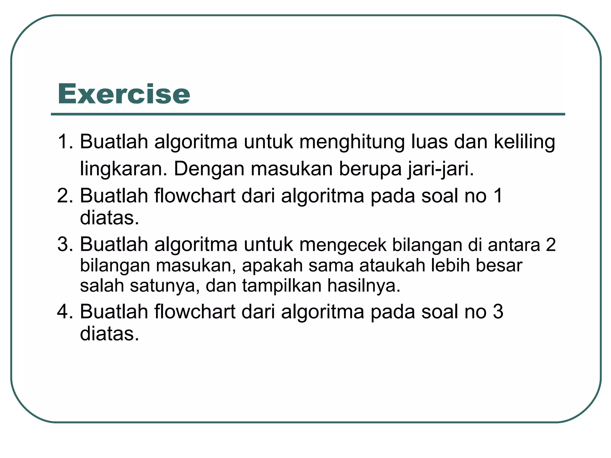 Exercise 1. Buatlah algoritma untuk menghitung luas dan keliling lingkaran. Dengan masukan berupa jari-jari. 2. Buatlah flowchart dari algoritma pada soal no 1 diatas. 3. Buatlah algoritma untuk m engecek bilangan di antara 2 bilangan masukan, apakah sama ataukah lebih besar salah satunya, dan tampilkan hasilnya. 4. Buatlah flowchart dari algoritma pada soal no 3 diatas. 
