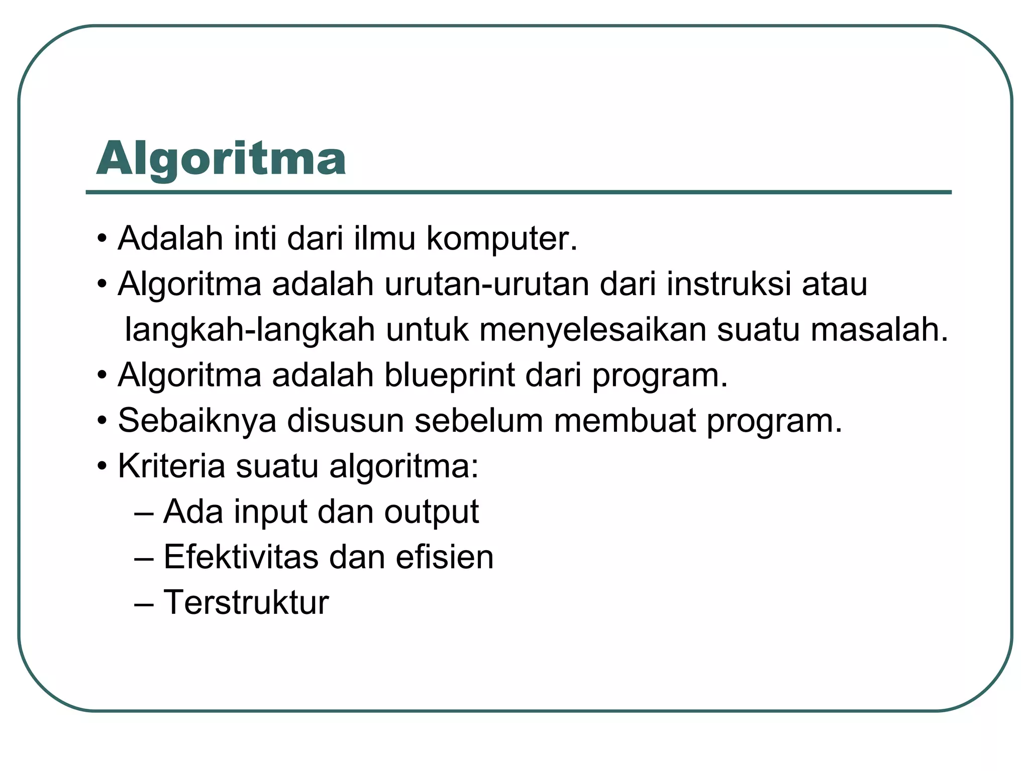 Algoritma •  Adalah inti dari ilmu komputer. •  Algoritma adalah  urutan-urutan dari instruksi atau  langkah-langkah untuk menyelesaikan suatu masalah . •  Algoritma adalah blueprint dari program. •  Sebaiknya disusun sebelum membuat program. •  Kriteria suatu algoritma: –  Ada input dan output –  Efektivitas dan efisien –  Terstruktur 