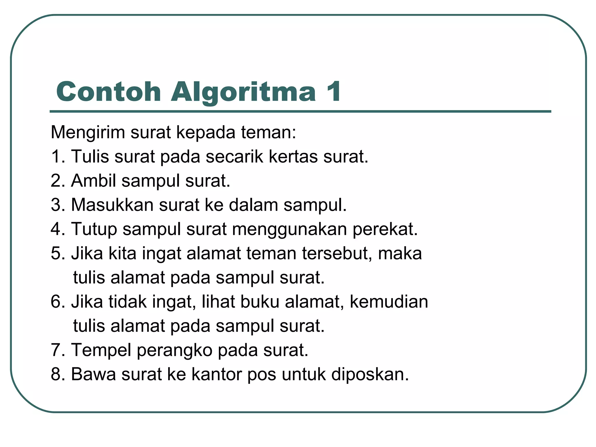 Contoh Algoritma 1 Mengirim surat kepada teman: 1. Tulis surat pada secarik kertas surat. 2. Ambil sampul surat. 3. Masukkan surat ke dalam sampul. 4. Tutup sampul surat menggunakan perekat. 5. Jika kita ingat alamat teman tersebut, maka tulis alamat pada sampul surat. 6. Jika tidak ingat, lihat buku alamat, kemudian tulis alamat pada sampul surat. 7. Tempel perangko pada surat. 8. Bawa surat ke kantor pos untuk diposkan. 