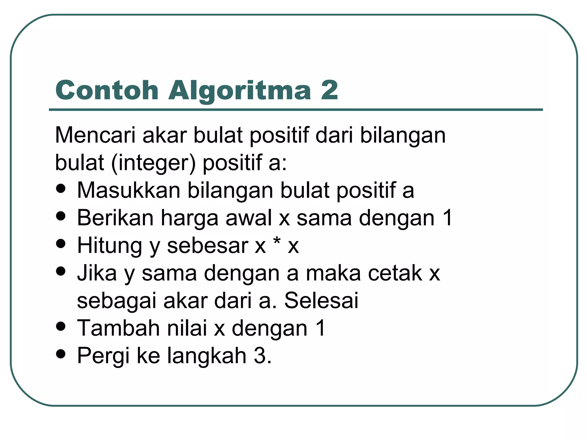 Contoh Algoritma 2 Mencari akar bulat positif dari bilangan bulat (integer) positif a: Masukkan bilangan bulat positif a Berikan harga awal x sama dengan 1 Hitung y sebesar x * x Jika y sama dengan a maka cetak x sebagai akar dari a. Selesai Tambah nilai x dengan 1 Pergi ke langkah 3. 