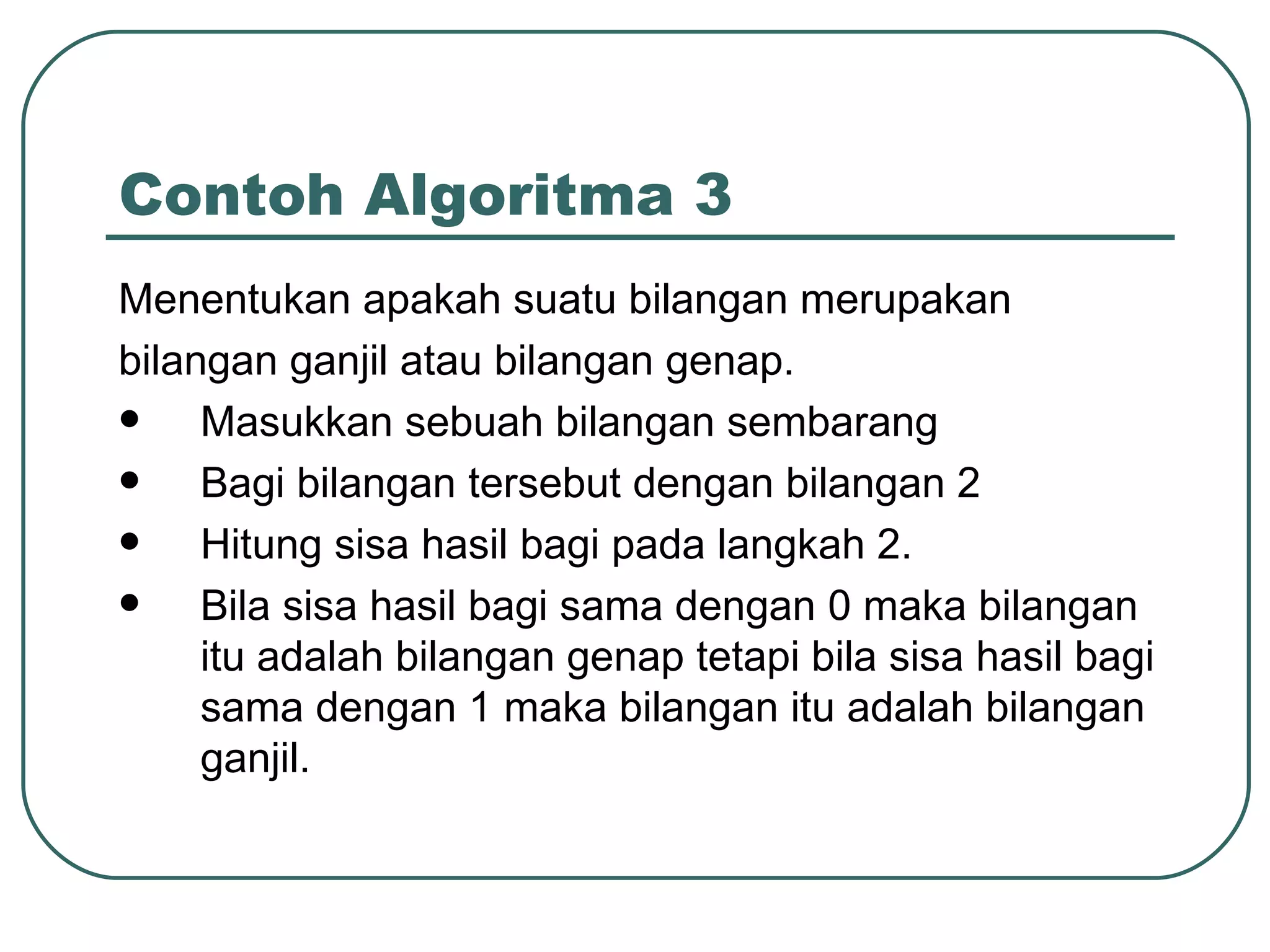 Menentukan apakah suatu bilangan merupakan bilangan ganjil atau bilangan genap. Masukkan sebuah bilangan sembarang Bagi bilangan tersebut dengan bilangan 2 Hitung sisa hasil bagi pada langkah 2. Bila sisa hasil bagi sama dengan 0 maka bilangan itu adalah bilangan genap tetapi bila sisa hasil bagi sama dengan 1 maka bilangan itu adalah bilangan ganjil. Contoh Algoritma 3 