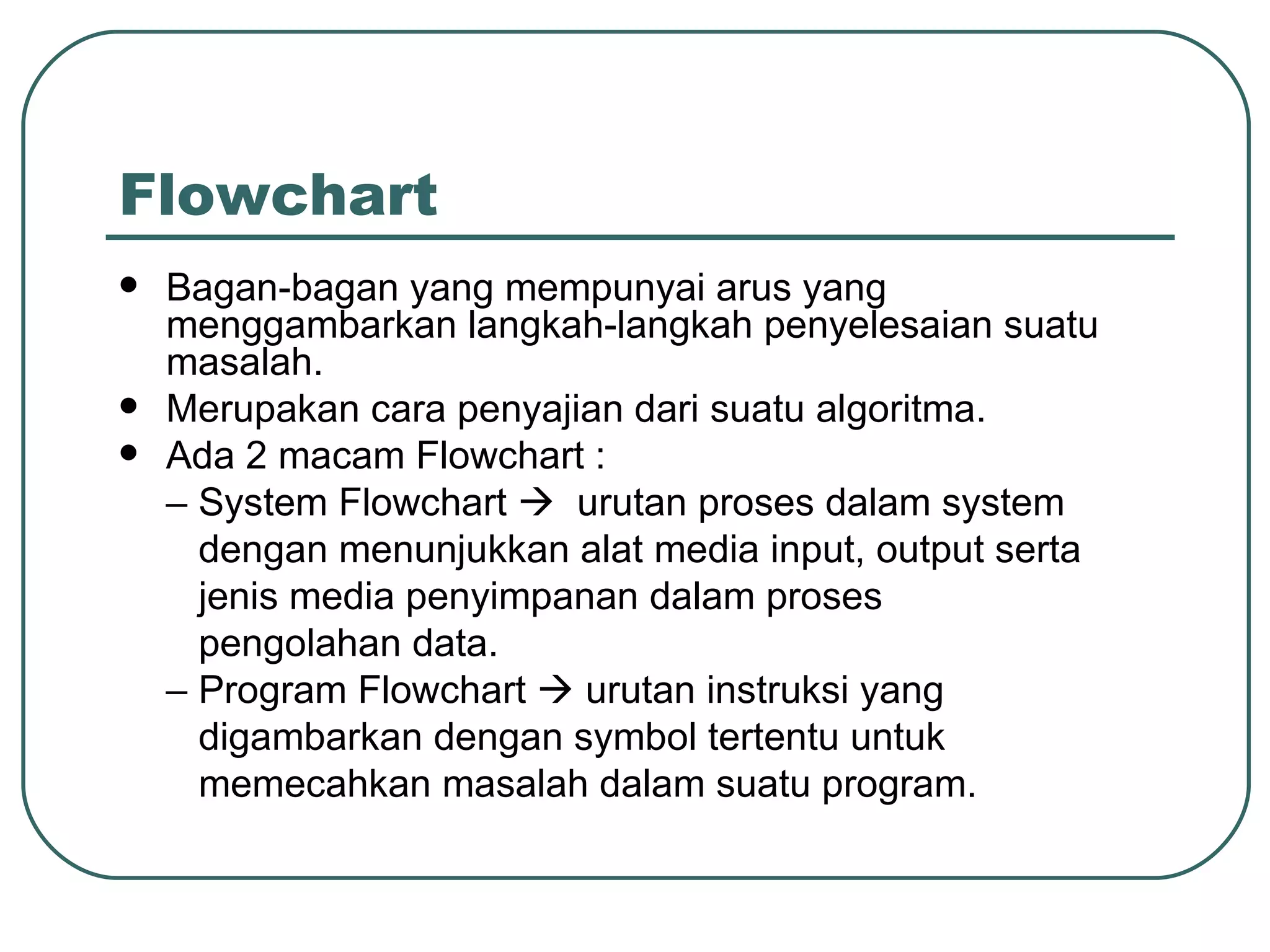 Flowchart Bagan-bagan yang mempunyai arus yang menggambarkan langkah-langkah penyelesaian suatu masalah. Merupakan cara penyajian dari suatu algoritma. Ada 2 macam Flowchart : –  System Flowchart     urutan proses dalam system   dengan menunjukkan alat media input, output serta   jenis media penyimpanan dalam proses   pengolahan data. –  Program Flowchart    urutan instruksi yang   digambarkan dengan symbol tertentu untuk   memecahkan masalah dalam suatu program. 