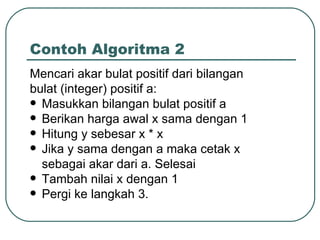 Contoh Algoritma 2 Mencari akar bulat positif dari bilangan bulat (integer) positif a: Masukkan bilangan bulat positif a Berikan harga awal x sama dengan 1 Hitung y sebesar x * x Jika y sama dengan a maka cetak x sebagai akar dari a. Selesai Tambah nilai x dengan 1 Pergi ke langkah 3. 