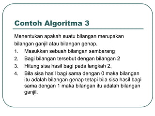 Contoh Algoritma 3
Menentukan apakah suatu bilangan merupakan
bilangan ganjil atau bilangan genap.
1. Masukkan sebuah bilangan sembarang
2. Bagi bilangan tersebut dengan bilangan 2
3. Hitung sisa hasil bagi pada langkah 2.
4. Bila sisa hasil bagi sama dengan 0 maka bilangan
     itu adalah bilangan genap tetapi bila sisa hasil bagi
     sama dengan 1 maka bilangan itu adalah bilangan
     ganjil.
 