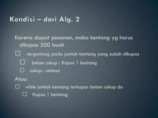 Karena dapat pesanan, maka kentang yg harus
  dikupas 500 buah
 􀂄 tergantung pada jumlah kentang yang sudah dikupas
   􀂄 belum cukup : Kupas 1 kentang
     􀂄 cukup : selesai
Atau:
 􀂄    while jumlah kentang terkupas belum cukup do
      􀂄 Kupas 1 kentang
 