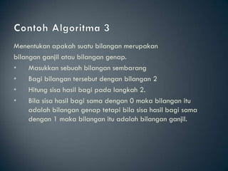 Menentukan apakah suatu bilangan merupakan
bilangan ganjil atau bilangan genap.
•    Masukkan sebuah bilangan sembarang
•    Bagi bilangan tersebut dengan bilangan 2
•    Hitung sisa hasil bagi pada langkah 2.
•    Bila sisa hasil bagi sama dengan 0 maka bilangan itu
     adalah bilangan genap tetapi bila sisa hasil bagi sama
     dengan 1 maka bilangan itu adalah bilangan ganjil.
 