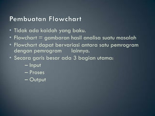 • Tidak ada kaidah yang baku.
• Flowchart = gambaran hasil analisa suatu masalah
• Flowchart dapat bervariasi antara satu pemrogram
  dengan pemrogram      lainnya.
• Secara garis besar ada 3 bagian utama:
      – Input
      – Proses
      – Output
 