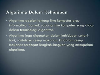 • Algoritma adalah jantung ilmu komputer atau
  informatika. Banyak cabang ilmu komputer yang diacu
  dalam terminologi algoritma.
• Algoritma juga digunakan dalam kehidupan sehari-
  hari, contohnya resep makanan. Di dalam resep
  makanan terdapat langkah-langkah yang merupakan
  algoritma.
 