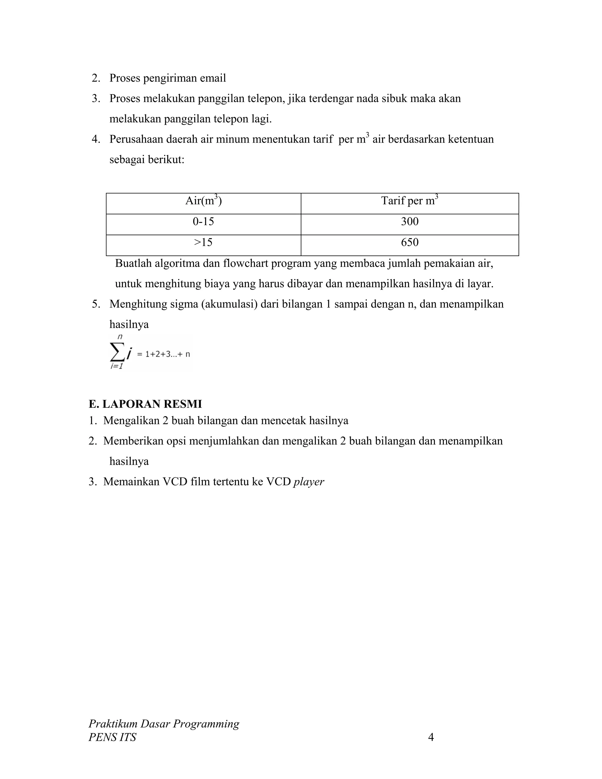 2. Proses pengiriman email
3. Proses melakukan panggilan telepon, jika terdengar nada sibuk maka akan
melakukan panggilan telepon lagi.
4. Perusahaan daerah air minum menentukan tarif per m3
air berdasarkan ketentuan
sebagai berikut:
Air(m3
) Tarif per m3
0-15 300
>15 650
Buatlah algoritma dan flowchart program yang membaca jumlah pemakaian air,
untuk menghitung biaya yang harus dibayar dan menampilkan hasilnya di layar.
5. Menghitung sigma (akumulasi) dari bilangan 1 sampai dengan n, dan menampilkan
hasilnya
E. LAPORAN RESMI
1. Mengalikan 2 buah bilangan dan mencetak hasilnya
2. Memberikan opsi menjumlahkan dan mengalikan 2 buah bilangan dan menampilkan
hasilnya
3. Memainkan VCD film tertentu ke VCD player
Praktikum Dasar Programming
PENS ITS 4
 