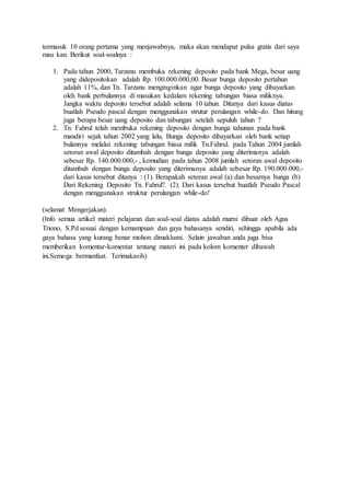 termasuk 10 orang pertama yang menjawabnya, maka akan mendapat pulsa gratis dari saya
mau kan. Berikut soal-soalnya :
1. Pada tahun 2000, Tarzanu membuka rekening deposito pada bank Mega, besar uang
yang didepositokan adalah Rp. 100.000.000,00. Besar bunga deposito pertahun
adalah 11%, dan Tn. Tarzanu menginginkan agar bunga deposito yang dibayarkan
oleh bank perbulannya di masukan kedalam rekening tabungan biasa miliknya.
Jangka waktu deposito tersebut adalah selama 10 tahun. Ditanya dari kasus diatas
buatlah Pseudo pascal dengan menggunakan strutur perulangan while-do. Dan hitung
juga berapa besar uang deposito dan tabungan setelah sepuluh tahun ?
2. Tn. Fahrul telah membuka rekening deposito dengan bunga tahunan pada bank
mandiri sejak tahun 2002 yang lalu, Bunga deposito dibayarkan oleh bank setiap
bulannya melalui rekening tabungan biasa milik Tn.Fahrul. pada Tahun 2004 jumlah
setoran awal deposito ditambah dengan bunga deposito yang diterimanya adalah
sebesar Rp. 140.000.000,- , kemudian pada tahun 2008 jumlah setoran awal deposito
ditambah dengan bunga deposito yang diterimanya adalah sebesar Rp. 190.000.000,-
dari kasus tersebut ditanya : (1). Berapakah setoran awal (a) dan besarnya bunga (b)
Dari Rekening Deposito Tn. Fahrul?. (2). Dari kasus tersebut buatlah Pseudo Pascal
dengan menggunakan struktur perulangan while-do!
(selamat Mengerjakan).
(Info semua artikel materi pelajaran dan soal-soal diatas adalah murni dibuat oleh Agus
Triono, S.Pd sesuai dengan kemampuan dan gaya bahasanya sendiri, sehingga apabila ada
gaya bahasa yang kurang benar mohon dimaklumi. Selain jawaban anda juga bisa
memberikan komentar-komentar tentang materi ini pada kolom komenter dibawah
ini.Semoga bermanfaat. Terimakasih)
 