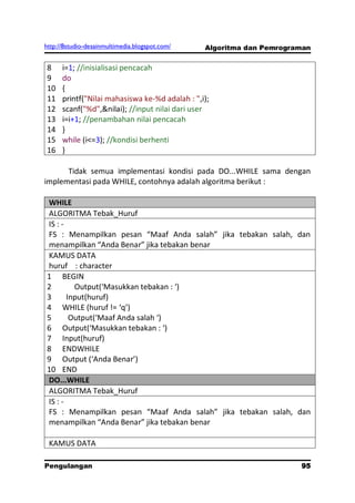http://8studio-desainmultimedia.blogspot.com/   Algoritma dan Pemrograman


8     i=1; //inisialisasi pencacah
9     do
10    {
11    printf("Nilai mahasiswa ke-%d adalah : ",i);
12    scanf("%d",&nilai); //input nilai dari user
13    i=i+1; //penambahan nilai pencacah
14    }
15    while (i<=3); //kondisi berhenti
16    }

      Tidak semua implementasi kondisi pada DO...WHILE sama dengan
implementasi pada WHILE, contohnya adalah algoritma berikut :

WHILE
ALGORITMA Tebak_Huruf
IS : -
FS : Menampilkan pesan “Maaf Anda salah” jika tebakan salah, dan
menampilkan “Anda Benar” jika tebakan benar
KAMUS DATA
huruf : character
1 BEGIN
2        Output(‘Masukkan tebakan : ‘)
3      Input(huruf)
4 WHILE (huruf != ‘q’)
5       Output(‘Maaf Anda salah ‘)
6 Output(‘Masukkan tebakan : ‘)
7 Input(huruf)
8 ENDWHILE
9 Output (‘Anda Benar’)
10 END
DO...WHILE
ALGORITMA Tebak_Huruf
IS : -
FS : Menampilkan pesan “Maaf Anda salah” jika tebakan salah, dan
menampilkan “Anda Benar” jika tebakan benar

 KAMUS DATA

Pengulangan                                                           95
                                                                 PAGE 10
 
