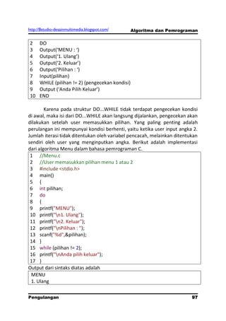 http://8studio-desainmultimedia.blogspot.com/     Algoritma dan Pemrograman


2     DO
3     Output(‘MENU : ‘)
4     Output(‘1. Ulang’)
5     Output(‘2. Keluar’)
6     Output(‘Pilihan : ‘)
7     Input(pilihan)
8     WHILE (pilihan != 2) {pengecekan kondisi}
9     Output (‘Anda Pilih Keluar’)
10    END

        Karena pada struktur DO...WHILE tidak terdapat pengecekan kondisi
di awal, maka isi dari DO...WHILE akan langsung dijalankan, pengecekan akan
dilakukan setelah user memasukkan pilihan. Yang paling penting adalah
perulangan ini mempunyai kondisi berhenti, yaitu ketika user input angka 2.
Jumlah iterasi tidak ditentukan oleh variabel pencacah, melainkan ditentukan
sendiri oleh user yang menginputkan angka. Berikut adalah implementasi
dari algoritma Menu dalam bahasa pemrograman C.
 1 //Menu.c
 2 //User memasukkan pilihan menu 1 atau 2
 3 #include <stdio.h>
 4 main()
 5 {
 6 int pilihan;
 7 do
 8 {
 9 printf("MENU");
 10 printf("n1. Ulang");
 11 printf("n2. Keluar");
 12 printf("nPilihan : ");
 13 scanf("%d",&pilihan);
 14 }
 15 while (pilihan != 2);
 16 printf("nAnda pilih keluar");
 17 }
Output dari sintaks diatas adalah
 MENU
 1. Ulang

Pengulangan                                                             97
                                                                   PAGE 10
 