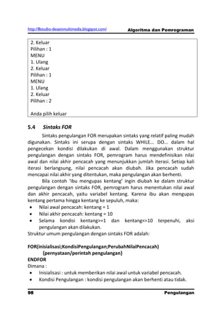 http://8studio-desainmultimedia.blogspot.com/   Algoritma dan Pemrograman


 2. Keluar
 Pilihan : 1
 MENU
 1. Ulang
 2. Keluar
 Pilihan : 1
 MENU
 1. Ulang
 2. Keluar
 Pilihan : 2

 Anda pilih keluar

5.4     Sintaks FOR
       Sintaks pengulangan FOR merupakan sintaks yang relatif paling mudah
digunakan. Sintaks ini serupa dengan sintaks WHILE... DO... dalam hal
pengecekan kondisi dilakukan di awal. Dalam menggunakan struktur
pengulangan dengan sintaks FOR, pemrogram harus mendefinisikan nilai
awal dan nilai akhir pencacah yang menunjukkan jumlah iterasi. Setiap kali
iterasi berlangsung, nilai pencacah akan diubah. Jika pencacah sudah
mencapai nilai akhir yang ditentukan, maka pengulangan akan berhenti.
       Bila contoh ‘Ibu mengupas kentang’ ingin diubah ke dalam struktur
pengulangan dengan sintaks FOR, pemrogram harus menentukan nilai awal
dan akhir pencacah, yaitu variabel kentang. Karena ibu akan mengupas
kentang pertama hingga kentang ke sepuluh, maka:
      Nilai awal pencacah: kentang = 1
      Nilai akhir pencacah: kentang = 10
      Selama kondisi kentang>=1 dan kentang<=10 terpenuhi, aksi
      pengulangan akan dilakukan.
Struktur umum pengulangan dengan sintaks FOR adalah:

FOR(inisialisasi;KondisiPengulangan;PerubahNilaiPencacah)
       {pernyataan/perintah pengulangan}
ENDFOR
Dimana :
     Inisialisasi : untuk memberikan nilai awal untuk variabel pencacah.
     Kondisi Pengulangan : kondisi pengulangan akan berhenti atau tidak.

98                                                           Pengulangan
 