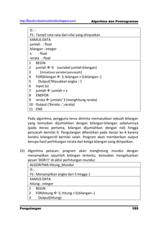 http://8studio-desainmultimedia.blogspot.com/   Algoritma dan Pemrograman


       IS : -
       FS : Tampil rata-rata dari nilai yang diinputkan
       KAMUS DATA
       jumlah : float
       bilangan : integer
       x      : float
       rerata : float
       1 BEGIN
       2 jumlah  0 {variabel jumlah bilangan}
       3        {inisialisasi variabel pencacah}
       4 FOR(bilangan  3; bilangan > 0;bilangan--)
       5      Output(‘Masukkan angka : ‘)
       6 Input (x)
       7 jumlah  jumlah + x
       8 ENDFOR
       9 rerata  jumlah/ 3 {menghitung rerata}
       10 Output (‘Rerata : ‘,rerata)
       11 END

      Pada algoritma, pengguna terus diminta memasukkan sebuah bilangan
      yang kemudian dijumlahkan dengan bilangan-bilangan sebelumnya
      (pada iterasi pertama, bilangan dijumlahkan dengan nol) hingga
      pencacah bernilai 0. Pengulangan dihentikan pada iterasi ke-4 karena
      kondisi bilangan>0 bernilai salah. Program akan memberikan output
      berupa hasil perhitungan rerata dari ketiga bilangan yang diinputkan.

15) Algoritma petasan: program akan menghitung mundur dengan
    menampilkan sejumlah bilangan tertentu, kemudian mengeluarkan
    pesan ’DOR!!!’ di akhir perhitungan mundur.
     ALGORITMA Hitung_Mundur
     IS :
     FS : Menampilkan angka dari 5 hingga 1
     KAMUS DATA
     hitung : integer
     1 BEGIN
     2 FOR(hitung  5; hitung > 0;bilangan--)
     3     Output(hitung)

Pengulangan                                                          103
                                                                 PAGE 10
 