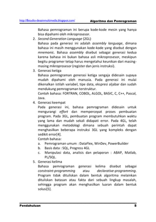 http://8studio-desainmultimedia.blogspot.com/    Algoritma dan Pemrograman

               Bahasa pemrograman ini berupa kode-kode mesin yang hanya
               bisa dipahami oleh mikroprosesor.
          2.   Second Generation Language (2GL)
               Bahasa pada generasi ini adalah assembly language, dimana
               bahasa ini masih menggunakan kode-kode yang disebut dengan
               mnemonic. Bahasa assembly disebut sebagai generasi kedua
               karena bahasa ini bukan bahasa asli mikroprosesor, meskipun
               begitu programer tetap harus mengetahui keunikan dari masing-
               masing mikroprosesor (register dan jenis instruksi).
          3.   Generasi ketiga
               Bahasa pemrograman generasi ketiga sengaja didesain supaya
               mudah dipahami oleh manusia. Pada generasi ini mulai
               dikenalkan istilah variabel, tipe data, ekspresi aljabar dan sudah
               mendukung pemrograman terstruktur.
               Contoh bahasa: FORTRAN, COBOL, ALGOL, BASIC, C, C++, Pascal,
               Java.
          4.   Generasi keempat
               Pada generasi ini, bahasa pemrograman didesain untuk
               mengurangi effort dan mempercepat proses pembuatan
               program. Pada 3GL, pembuatan program membutuhkan waktu
               yang lama dan mudah sekali didapati error. Pada 4GL, telah
               menggunakan metodologi dimana sebuah perintah dapat
               menghasilkan beberapa instruksi 3GL yang kompleks dengan
               sedikit error[4].
               Contoh bahasa:
               a. Pemrograman umum : DataFlex, WinDev, PowerBuilder
               b. Basis data : SQL, Progress 4GL
               c. Manipulasi data, analisis dan pelaporan : ABAP, Matlab,
                    PL/SQL.
          5.   Generasi kelima
               Bahasa pemrograman generasi kelima disebut sebagai
               constraint-programming          atau     declarative-programming.
               Program tidak dituliskan dalam bentuk algoritma melainkan
               dituliskan batasan atau fakta dari sebuah lingkup masalah,
               sehingga program akan menghasilkan luaran dalam bentuk
               solusi[5].



Pendahuluan                                                                  5
                                                                       PAGE 10
 