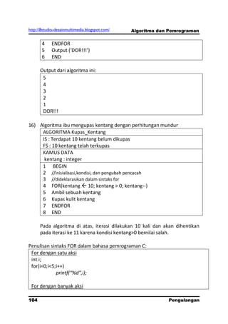 http://8studio-desainmultimedia.blogspot.com/   Algoritma dan Pemrograman


       4    ENDFOR
       5    Output (‘DOR!!!’)
       6    END

      Output dari algoritma ini:
       5
       4
       3
       2
       1
       DOR!!!

16) Algoritma ibu mengupas kentang dengan perhitungan mundur
     ALGORITMA Kupas_Kentang
     IS : Terdapat 10 kentang belum dikupas
     FS : 10 kentang telah terkupas
     KAMUS DATA
      kentang : integer
     1 BEGIN
     2 //inisialisasi,kondisi, dan pengubah pencacah
     3 //dideklarasikan dalam sintaks for
     4 FOR(kentang  10; kentang > 0; kentang--)
     5 Ambil sebuah kentang
     6 Kupas kulit kentang
     7 ENDFOR
     8 END

      Pada algoritma di atas, iterasi dilakukan 10 kali dan akan dihentikan
      pada iterasi ke 11 karena kondisi kentang>0 bernilai salah.

Penulisan sintaks FOR dalam bahasa pemrograman C:
 For dengan satu aksi
 int i;
 for(i=0;i<5;i++)
             printf(“%d”,i);

 For dengan banyak aksi

104                                                          Pengulangan
 