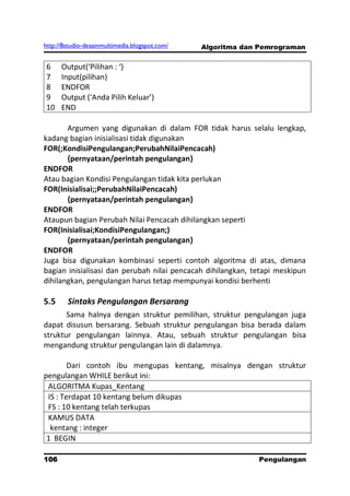 http://8studio-desainmultimedia.blogspot.com/   Algoritma dan Pemrograman


6     Output(‘Pilihan : ‘)
7     Input(pilihan)
8     ENDFOR
9     Output (‘Anda Pilih Keluar’)
10    END

       Argumen yang digunakan di dalam FOR tidak harus selalu lengkap,
kadang bagian inisialisasi tidak digunakan
FOR(;KondisiPengulangan;PerubahNilaiPencacah)
       {pernyataan/perintah pengulangan}
ENDFOR
Atau bagian Kondisi Pengulangan tidak kita perlukan
FOR(Inisialisai;;PerubahNilaiPencacah)
       {pernyataan/perintah pengulangan}
ENDFOR
Ataupun bagian Perubah Nilai Pencacah dihilangkan seperti
FOR(Inisialisai;KondisiPengulangan;)
       {pernyataan/perintah pengulangan}
ENDFOR
Juga bisa digunakan kombinasi seperti contoh algoritma di atas, dimana
bagian inisialisasi dan perubah nilai pencacah dihilangkan, tetapi meskipun
dihilangkan, pengulangan harus tetap mempunyai kondisi berhenti

5.5     Sintaks Pengulangan Bersarang
       Sama halnya dengan struktur pemilihan, struktur pengulangan juga
dapat disusun bersarang. Sebuah struktur pengulangan bisa berada dalam
struktur pengulangan lainnya. Atau, sebuah struktur pengulangan bisa
mengandung struktur pengulangan lain di dalamnya.

        Dari contoh ibu mengupas kentang, misalnya dengan struktur
pengulangan WHILE berikut ini:
 ALGORITMA Kupas_Kentang
 IS : Terdapat 10 kentang belum dikupas
 FS : 10 kentang telah terkupas
 KAMUS DATA
  kentang : integer
 1 BEGIN

106                                                          Pengulangan
 