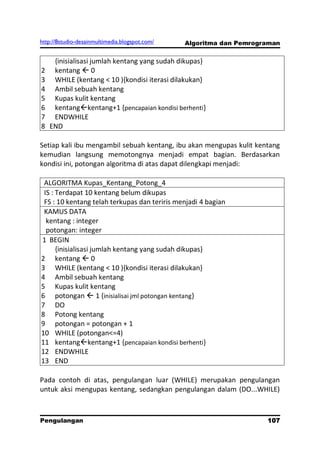 http://8studio-desainmultimedia.blogspot.com/   Algoritma dan Pemrograman


   {inisialisasi jumlah kentang yang sudah dikupas}
2 kentang  0
3 WHILE (kentang < 10 ){kondisi iterasi dilakukan}
4 Ambil sebuah kentang
5 Kupas kulit kentang
6 kentangkentang+1 {pencapaian kondisi berhenti}
7 ENDWHILE
8 END

Setiap kali ibu mengambil sebuah kentang, ibu akan mengupas kulit kentang
kemudian langsung memotongnya menjadi empat bagian. Berdasarkan
kondisi ini, potongan algoritma di atas dapat dilengkapi menjadi:

 ALGORITMA Kupas_Kentang_Potong_4
 IS : Terdapat 10 kentang belum dikupas
 FS : 10 kentang telah terkupas dan teriris menjadi 4 bagian
 KAMUS DATA
  kentang : integer
  potongan: integer
1 BEGIN
      {inisialisasi jumlah kentang yang sudah dikupas}
2 kentang  0
3 WHILE (kentang < 10 ){kondisi iterasi dilakukan}
4 Ambil sebuah kentang
5 Kupas kulit kentang
6 potongan  1 {inisialisai jml potongan kentang}
7 DO
8 Potong kentang
9 potongan = potongan + 1
10 WHILE (potongan<=4)
11 kentangkentang+1 {pencapaian kondisi berhenti}
12 ENDWHILE
13 END

Pada contoh di atas, pengulangan luar (WHILE) merupakan pengulangan
untuk aksi mengupas kentang, sedangkan pengulangan dalam (DO...WHILE)



Pengulangan                                                          107
                                                                 PAGE 10
 