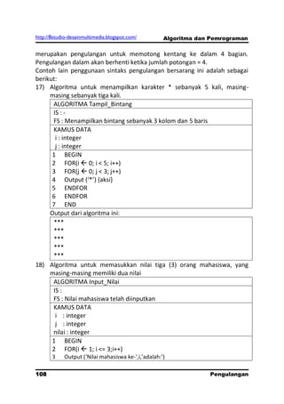http://8studio-desainmultimedia.blogspot.com/        Algoritma dan Pemrograman

merupakan pengulangan untuk memotong kentang ke dalam 4 bagian.
Pengulangan dalam akan berhenti ketika jumlah potongan = 4.
Contoh lain penggunaan sintaks pengulangan bersarang ini adalah sebagai
berikut:
17) Algoritma untuk menampilkan karakter * sebanyak 5 kali, masing-
     masing sebanyak tiga kali.
      ALGORITMA Tampil_Bintang
      IS : -
      FS : Menampilkan bintang sebanyak 3 kolom dan 5 baris
      KAMUS DATA
       i : integer
       j : integer
      1 BEGIN
      2 FOR(i  0; i < 5; i++)
      3 FOR(j  0; j < 3; j++)
      4 Output (‘*’) ,aksi-
      5 ENDFOR
      6 ENDFOR
      7 END
     Output dari algoritma ini:
      ***
      ***
      ***
      ***
      ***
18) Algoritma untuk memasukkan nilai tiga (3) orang mahasiswa, yang
     masing-masing memiliki dua nilai
      ALGORITMA Input_Nilai
      IS :
      FS : Nilai mahasiswa telah diinputkan
      KAMUS DATA
       i : integer
       j : integer
      nilai : integer
      1 BEGIN
      2 FOR(i  1; i <= 3;i++)
       3    Output (‘Nilai mahasiswa ke-‘,i,’adalah:’)

108                                                               Pengulangan
 