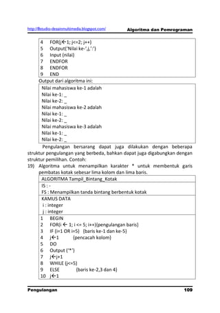http://8studio-desainmultimedia.blogspot.com/   Algoritma dan Pemrograman


      4 FOR(j1; j<=2; j++)
      5 Output(‘Nilai ke-‘,j,’:’)
      6 Input (nilai)
      7 ENDFOR
      8 ENDFOR
      9 END
     Output dari algoritma ini:
       Nilai mahasiswa ke-1 adalah
       Nilai ke-1: _
       Nilai ke-2: _
       Nilai mahasiswa ke-2 adalah
       Nilai ke-1: _
       Nilai ke-2: _
       Nilai mahasiswa ke-3 adalah
       Nilai ke-1: _
       Nilai ke-2: _
        Pengulangan bersarang dapat juga dilakukan dengan beberapa
struktur pengulangan yang berbeda, bahkan dapat juga digabungkan dengan
struktur pemilihan. Contoh:
19) Algoritma untuk menampilkan karakter * untuk membentuk garis
     pembatas kotak sebesar lima kolom dan lima baris.
       ALGORITMA Tampil_Bintang_Kotak
       IS : -
       FS : Menampilkan tanda bintang berbentuk kotak
       KAMUS DATA
        i : integer
        j : integer
      1 BEGIN
      2 FOR(i  1; i <= 5; i++){pengulangan baris}
      3 IF (i=1 OR i=5) {baris ke-1 dan ke-5}
      4 j1          {pencacah kolom}
      5 DO
      6 Output (‘*’)
      7 jj+1
      8 WHILE (j<=5)
      9 ELSE           {baris ke-2,3 dan 4}
      10 j1

Pengulangan                                                          109
                                                                 PAGE 10
 
