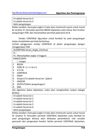 http://8studio-desainmultimedia.blogspot.com/   Algoritma dan Pemrograman


 Ini adalah iterasi ke-2
 Ini adalah iterasi ke-3
 Akhir pengulangan
Ketika variabel i mencapai angka 4 maka akan memenuhi syarat untuk masuk
ke struktur IF, kemudian perintah BREAK dijalankan yaitu keluar dari struktur
pengulangan FOR, dan menampilkan perintah pada baris ke-8.

           Sintaks CONTINUE digunakan untuk kembali ke awal pengulangan
tanpa menjalankan perintah berikutnya.
Contoh penggunaan sintaks CONTINUE di dalam pengulangan dengan
menggunakan FOR
  ALGORITMA Iterasi_Angka_Continue
  IS : -
  FS : Menampilkan angka 1 hingga 6
  KAMUS DATA
        i : integer
 1 BEGIN
 2 FOR(i  1; i <= 6;i++)
 3 IF (i=4)
 4 CONTINUE
 5 ENDIF
 6 Output (‘Ini adalah iterasi ke-’,i),aksi-
 7 ENDFOR
 8 OUTPUT(‘Akhir pengulangan’)
 9 END
Jika algoritma diatas dijalankan, maka akan menghasilkan output sebagai
berikut :
  Ini adalah iterasi ke-1
  Ini adalah iterasi ke-2
  Ini adalah iterasi ke-3
  Ini adalah iterasi ke-5
  Ini adalah iterasi ke-6
  Akhir pengulangan
Ketika variabel i mencapai angka 4 maka akan memenuhi syarat untuk masuk
ke struktur IF, kemudian perintah CONTINUE dijalankan yaitu kembali ke
awal pengulangan dimana akan dilakukan penambahan nilai variabel
pencacah dan pengecekan kondisi. Ketika perintah CONTINUE dijalankan,

Pengulangan                                                            113
                                                                   PAGE 10
 