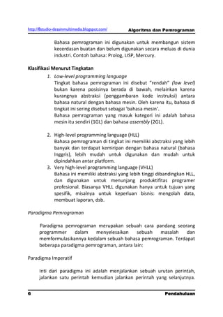 http://8studio-desainmultimedia.blogspot.com/   Algoritma dan Pemrograman

              Bahasa pemrograman ini digunakan untuk membangun sistem
              kecerdasan buatan dan belum digunakan secara meluas di dunia
              industri. Contoh bahasa: Prolog, LISP, Mercury.

Klasifikasi Menurut Tingkatan
          1. Low-level programming language
             Tingkat bahasa pemrograman ini disebut ”rendah” (low level)
             bukan karena posisinya berada di bawah, melainkan karena
             kurangnya abstraksi (penggambaran kode instruksi) antara
             bahasa natural dengan bahasa mesin. Oleh karena itu, bahasa di
             tingkat ini sering disebut sebagai ’bahasa mesin’.
             Bahasa pemrograman yang masuk kategori ini adalah bahasa
             mesin itu sendiri (1GL) dan bahasa assembly (2GL).

          2. High-level programming language (HLL)
             Bahasa pemrograman di tingkat ini memiliki abstraksi yang lebih
             banyak dan terdapat kemiripan dengan bahasa natural (bahasa
             Inggris), lebih mudah untuk digunakan dan mudah untuk
             dipindahkan antar platform.
          3. Very high-level programming language (VHLL)
             Bahasa ini memiliki abstraksi yang lebih tinggi dibandingkan HLL,
             dan digunakan untuk menunjang produktifitas programer
             profesional. Biasanya VHLL digunakan hanya untuk tujuan yang
             spesifik, misalnya untuk keperluan bisnis: mengolah data,
             membuat laporan, dsb.

Paradigma Pemrograman

      Paradigma pemrograman merupakan sebuah cara pandang seorang
      programmer     dalam   menyelesaikan     sebuah masalah    dan
      memformulasikannya kedalam sebuah bahasa pemrograman. Terdapat
      beberapa paradigma pemrograman, antara lain:

Paradigma Imperatif

      Inti dari paradigma ini adalah menjalankan sebuah urutan perintah,
      jalankan satu perintah kemudian jalankan perintah yang selanjutnya.


6                                                               Pendahuluan
                                                                   PAGE 10
 