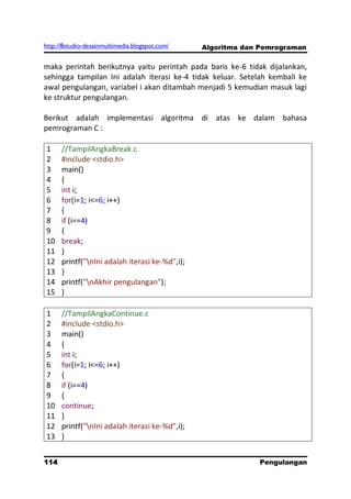 http://8studio-desainmultimedia.blogspot.com/   Algoritma dan Pemrograman

maka perintah berikutnya yaitu perintah pada baris ke-6 tidak dijalankan,
sehingga tampilan Ini adalah iterasi ke-4 tidak keluar. Setelah kembali ke
awal pengulangan, variabel i akan ditambah menjadi 5 kemudian masuk lagi
ke struktur pengulangan.

Berikut adalah implementasi algoritma di atas ke dalam bahasa
pemrograman C :

1     //TampilAngkaBreak.c
2     #include <stdio.h>
3     main()
4     {
5     int i;
6     for(i=1; i<=6; i++)
7     {
8     if (i==4)
9     {
10    break;
11    }
12    printf("nIni adalah iterasi ke-%d",i);
13    }
14    printf("nAkhir pengulangan");
15    }

1     //TampilAngkaContinue.c
2     #include <stdio.h>
3     main()
4     {
5     int i;
6     for(i=1; i<=6; i++)
7     {
8     if (i==4)
9     {
10    continue;
11    }
12    printf("nIni adalah iterasi ke-%d",i);
13    }


114                                                          Pengulangan
 