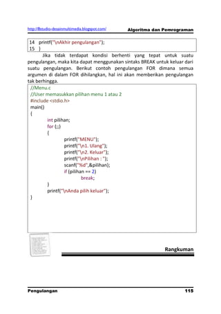 http://8studio-desainmultimedia.blogspot.com/   Algoritma dan Pemrograman


 14 printf("nAkhir pengulangan");
 15 }
       Jika tidak terdapat kondisi berhenti yang tepat untuk suatu
pengulangan, maka kita dapat menggunakan sintaks BREAK untuk keluar dari
suatu pengulangan. Berikut contoh pengulangan FOR dimana semua
argumen di dalam FOR dihilangkan, hal ini akan memberikan pengulangan
tak berhingga.
 //Menu.c
 //User memasukkan pilihan menu 1 atau 2
 #include <stdio.h>
 main()
 {
          int pilihan;
          for (;;)
          {
                   printf("MENU");
                   printf("n1. Ulang");
                   printf("n2. Keluar");
                   printf("nPilihan : ");
                   scanf("%d",&pilihan);
                   if (pilihan == 2)
                             break;
          }
          printf("nAnda pilih keluar");
 }




                                                              Rangkuman




Pengulangan                                                          115
                                                                 PAGE 10
 