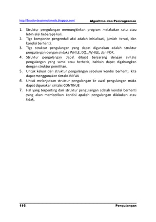http://8studio-desainmultimedia.blogspot.com/   Algoritma dan Pemrograman

1.    Struktur pengulangan memungkinkan program melakukan satu atau
      lebih aksi beberapa kali.
2.    Tiga komponen pengendali aksi adalah inisialisasi, jumlah iterasi, dan
      kondisi berhenti.
3.    Tiga struktur pengulangan yang dapat digunakan adalah struktur
      pengulangan dengan sintaks WHILE, DO...WHILE, dan FOR.
4.    Struktur pengulangan dapat dibuat bersarang dengan sintaks
      pengulangan yang sama atau berbeda, bahkan dapat digabungkan
      dengan struktur pemilihan.
5.    Untuk keluar dari struktur pengulangan sebelum kondisi berhenti, kita
      dapat menggunakan sintaks BREAK
6.    Untuk melanjutkan struktur pengulangan ke awal pengulangan maka
      dapat digunakan sintaks CONTINUE
7.    Hal yang terpenting dari struktur pengulangan adalah kondisi berhenti
      yang akan memberikan kondisi apakah pengulangan dilakukan atau
      tidak.




116                                                           Pengulangan
 