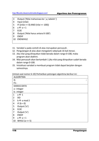 http://8studio-desainmultimedia.blogspot.com/      Algoritma dan Pemrograman


3     Output (‘Nilai mahasiswa ke-’,a,’adalah:’)
4     Input (nilai)
5     IF ((nilai >= 0) AND (nilai <= 100))
6     aa+1
7     ELSE
8     Output (‘Nilai harus antara 0-100’)
9     ENDIF
10    ENDWHILE


11. Variabel a pada contoh di atas merupakan pencacah.
12. Pengulangan di atas akan mengalami sebanyak 16 kali iterasi.
13. Jika nilai yang diinputkan tidak berada dalam range 0-100, maka
    program akan diakhiri.
14. Nilai pencacah akan bertambah 1 jika nilai yang diinputkan sudah berada
    dalam range 0-100.
15. Inisialisasi variabel a membuat program tidak dapat berjalan dengan
    semestinya.

(Untuk soal nomor 6-10) Perhatikan potongan algoritma berikut ini:
 ALGORITMA
 IS                                                                        :
 FS :
 KAMUS DATA
 a : integer
 b : integer
 1 a1
 2 DO
 3 b  a mod 2
 4 IF (b = 0)
 5 Output (‘o’)
 6 ELSE
 7 Output (‘x’)
 8 ENDIF
 9 aa+1
 10 WHILE (a <= 5)



118                                                             Pengulangan
 
