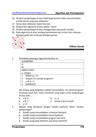 http://8studio-desainmultimedia.blogspot.com/   Algoritma dan Pemrograman

16. Struktur pengulangan di atas tidak tepat karena tidak mencantumkan
    jumlah iterasi yang akan dilakukan.
17. Iterasi akan dilakukan tepat lima kali.
18. Output dari algoritma di atas adalah ‘xoxox’.
19. Struktur pengulangan di atas menggunakan pencacah mundur.
20. Pada algoritma di atas, terdapat pembedaan aksi untuk nilai a berupa
    bilangan ganjil dan a berupa bilangan genap.



                                                            Pilihan Ganda



1.       Perhatikan potongan algoritma berikut ini:
           ALGORITMA
           IS                                                              :
           FS :
           KAMUS DATA
           a : integer
           1 WHILE (a < 7)
           2 Output (‘Ini contoh program’)
           3 aa+1
           4 ENDWHILE

        Jika output yang diinginkan adalah menampilkan ‘Ini contoh program’
        sebanyak tujuh kali, maka inisialisasi yang tepat untuk pengulangan
        di atas yaitu … .
        A. a  0                          D. a > 1
        B. a  1                          E. pilihan A,B,C,D salah
        C. a > 0
2.      Apakah yang dimaksud dengan kondisi berhenti dalam struktur
        pengulangan?
        A. Kondisi yang menyebabkan inisialisasi berhenti
        B. Kondisi yang menyebabkan iterasi berhenti
        C. Kondisi yang menyebabkan program berhenti
        D. Kondisi yang akan berhenti saat iterasi berhenti

Pengulangan                                                           119
                                                                  PAGE 10
 