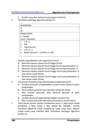 http://8studio-desainmultimedia.blogspot.com/   Algoritma dan Pemrograman

        E. Kondisi yang akan berhenti saat program berhenti
3.      Perhatikan potongan algoritma berikut ini:

            ALGORITMA
            IS                                                             :
            FS :
            KAMUS DATA
            e : integer
            huruf : character
            1 e1
            2 DO
            3 Input (huruf)
            4 ee+1
            5 WHILE ((huruf != ‘a’) OR (e != 10))


        Apakah yang dilakukan oleh algoritma di atas?
        A. Meminta inputan sebuah huruf hingga 10 kali
        B. Meminta inputan sebuah huruf hingga huruf yang diinputkan ‘a’
        C. Meminta inputan sebuah huruf hingga huruf yang diinputkan ‘e’
        D. Meminta inputan sebuah huruf hingga huruf yang diinputkan ‘a’
             atau iterasi sudah 10 kali
        E. Meminta inputan sebuah huruf hingga huruf yang diinputkan ‘e’
             atau iterasi sudah 10 kali.
4.      Pernyataan manakah yang salah tentang variabel pencacah?
        A. Variabel pencacah mengendalikan jumlah iterasi dalam struktur
             pengulangan.
        B. Nilai variabel pencacah terus berubah setiap kali iterasi.
        C. Nilai variabel pencacah akan berhenti berubah di akhir
             pengulangan.
        D. Variabel pencacah dapat bertipe integer maupun char.
        E. Nilai variabel pencacah tidak perlu diinisialisasi di awal iterasi.
5.      Pada sebuah konser, panitia memberikan bonus 1 tiket untuk setiap
        pembelian 3 tiket. Harga 1 tiket adalah Rp. 100.000,-. Panitia
        membuat algoritma untuk menghitung harga yang harus dibayar
        setiap orang yang membeli tiket. Perhatikan potongan algoritma
        berikut ini:

120                                                             Pengulangan
 