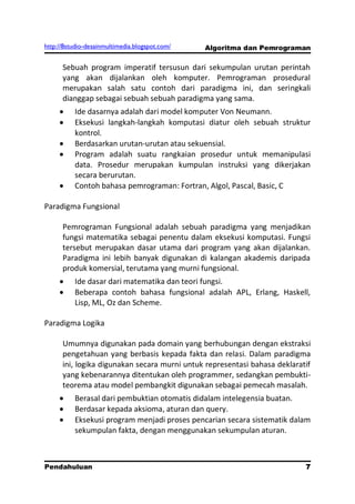 http://8studio-desainmultimedia.blogspot.com/   Algoritma dan Pemrograman

      Sebuah program imperatif tersusun dari sekumpulan urutan perintah
      yang akan dijalankan oleh komputer. Pemrograman prosedural
      merupakan salah satu contoh dari paradigma ini, dan seringkali
      dianggap sebagai sebuah sebuah paradigma yang sama.
          Ide dasarnya adalah dari model komputer Von Neumann.
          Eksekusi langkah-langkah komputasi diatur oleh sebuah struktur
          kontrol.
          Berdasarkan urutan-urutan atau sekuensial.
          Program adalah suatu rangkaian prosedur untuk memanipulasi
          data. Prosedur merupakan kumpulan instruksi yang dikerjakan
          secara berurutan.
          Contoh bahasa pemrograman: Fortran, Algol, Pascal, Basic, C

Paradigma Fungsional

      Pemrograman Fungsional adalah sebuah paradigma yang menjadikan
      fungsi matematika sebagai penentu dalam eksekusi komputasi. Fungsi
      tersebut merupakan dasar utama dari program yang akan dijalankan.
      Paradigma ini lebih banyak digunakan di kalangan akademis daripada
      produk komersial, terutama yang murni fungsional.
          Ide dasar dari matematika dan teori fungsi.
          Beberapa contoh bahasa fungsional adalah APL, Erlang, Haskell,
          Lisp, ML, Oz dan Scheme.

Paradigma Logika

      Umumnya digunakan pada domain yang berhubungan dengan ekstraksi
      pengetahuan yang berbasis kepada fakta dan relasi. Dalam paradigma
      ini, logika digunakan secara murni untuk representasi bahasa deklaratif
      yang kebenarannya ditentukan oleh programmer, sedangkan pembukti-
      teorema atau model pembangkit digunakan sebagai pemecah masalah.
          Berasal dari pembuktian otomatis didalam intelegensia buatan.
          Berdasar kepada aksioma, aturan dan query.
          Eksekusi program menjadi proses pencarian secara sistematik dalam
          sekumpulan fakta, dengan menggunakan sekumpulan aturan.



Pendahuluan                                                              7
                                                                   PAGE 10
 