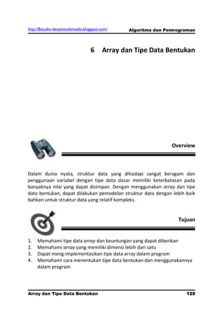 http://8studio-desainmultimedia.blogspot.com/     Algoritma dan Pemrograman



                                   6      Array dan Tipe Data Bentukan




                                                                  Overview



Dalam dunia nyata, struktur data yang dihadapi sangat beragam dan
penggunaan variabel dengan tipe data dasar memiliki keterbatasan pada
banyaknya nilai yang dapat disimpan. Dengan menggunakan array dan tipe
data bentukan, dapat dilakukan pemodelan struktur data dengan lebih baik
bahkan untuk struktur data yang relatif kompleks.


                                                                    Tujuan


1.   Memahami tipe data array dan keuntungan yang dapat diberikan
2.   Memahami array yang memiliki dimensi lebih dari satu
3.   Dapat meng-implementasikan tipe data array dalam program
4.   Memahami cara menentukan tipe data bentukan dan menggunakannya
     dalam program




Array dan Tipe Data Bentukan                                           125
                                                                   PAGE 10
 
