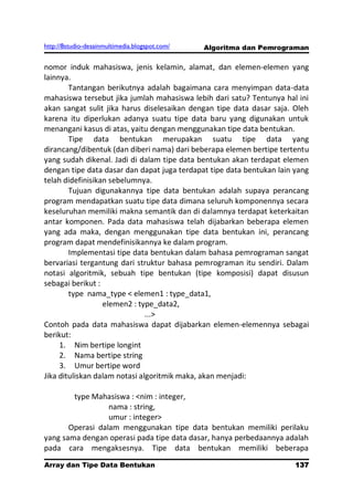 http://8studio-desainmultimedia.blogspot.com/   Algoritma dan Pemrograman

nomor induk mahasiswa, jenis kelamin, alamat, dan elemen-elemen yang
lainnya.
        Tantangan berikutnya adalah bagaimana cara menyimpan data-data
mahasiswa tersebut jika jumlah mahasiswa lebih dari satu? Tentunya hal ini
akan sangat sulit jika harus diselesaikan dengan tipe data dasar saja. Oleh
karena itu diperlukan adanya suatu tipe data baru yang digunakan untuk
menangani kasus di atas, yaitu dengan menggunakan tipe data bentukan.
        Tipe data bentukan merupakan suatu tipe data yang
dirancang/dibentuk (dan diberi nama) dari beberapa elemen bertipe tertentu
yang sudah dikenal. Jadi di dalam tipe data bentukan akan terdapat elemen
dengan tipe data dasar dan dapat juga terdapat tipe data bentukan lain yang
telah didefinisikan sebelumnya.
        Tujuan digunakannya tipe data bentukan adalah supaya perancang
program mendapatkan suatu tipe data dimana seluruh komponennya secara
keseluruhan memiliki makna semantik dan di dalamnya terdapat keterkaitan
antar komponen. Pada data mahasiswa telah dijabarkan beberapa elemen
yang ada maka, dengan menggunakan tipe data bentukan ini, perancang
program dapat mendefinisikannya ke dalam program.
        Implementasi tipe data bentukan dalam bahasa pemrograman sangat
bervariasi tergantung dari struktur bahasa pemrograman itu sendiri. Dalam
notasi algoritmik, sebuah tipe bentukan (tipe komposisi) dapat disusun
sebagai berikut :
        type nama_type < elemen1 : type_data1,
                  elemen2 : type_data2,
                               ...>
Contoh pada data mahasiswa dapat dijabarkan elemen-elemennya sebagai
berikut:
     1. Nim bertipe longint
     2. Nama bertipe string
     3. Umur bertipe word
Jika dituliskan dalam notasi algoritmik maka, akan menjadi:

        type Mahasiswa : <nim : integer,
                  nama : string,
                  umur : integer>
       Operasi dalam menggunakan tipe data bentukan memiliki perilaku
yang sama dengan operasi pada tipe data dasar, hanya perbedaannya adalah
pada cara mengaksesnya. Tipe data bentukan memiliki beberapa
Array dan Tipe Data Bentukan                                         137
                                                                 PAGE 10
 
